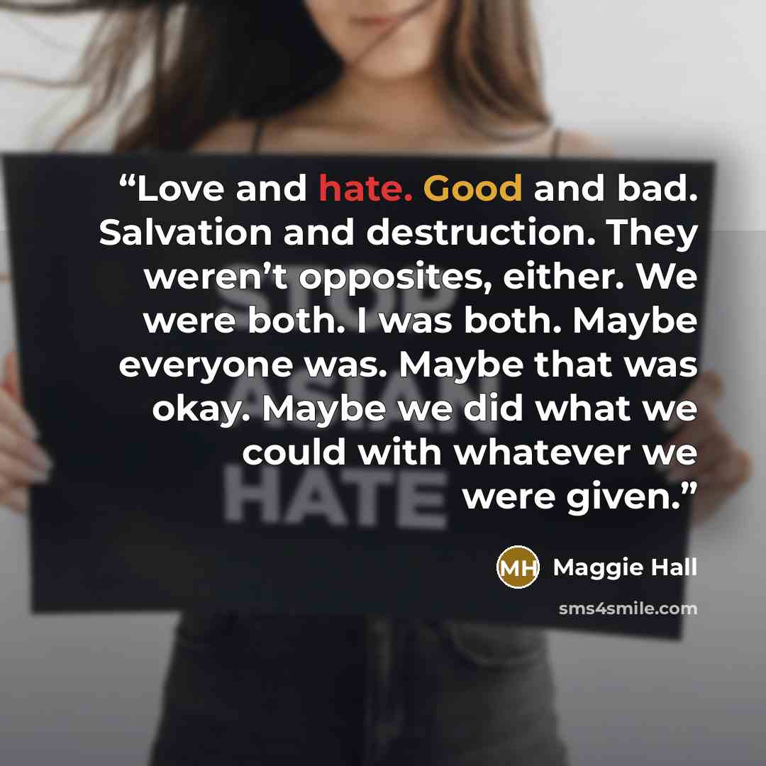 “Love and hate. Good and bad. Salvation and destruction. They weren’t opposites, either. We were both. I was both. Maybe everyone was. Maybe that was okay. Maybe we did what we could with whatever we were given.” quote by Maggie Hall