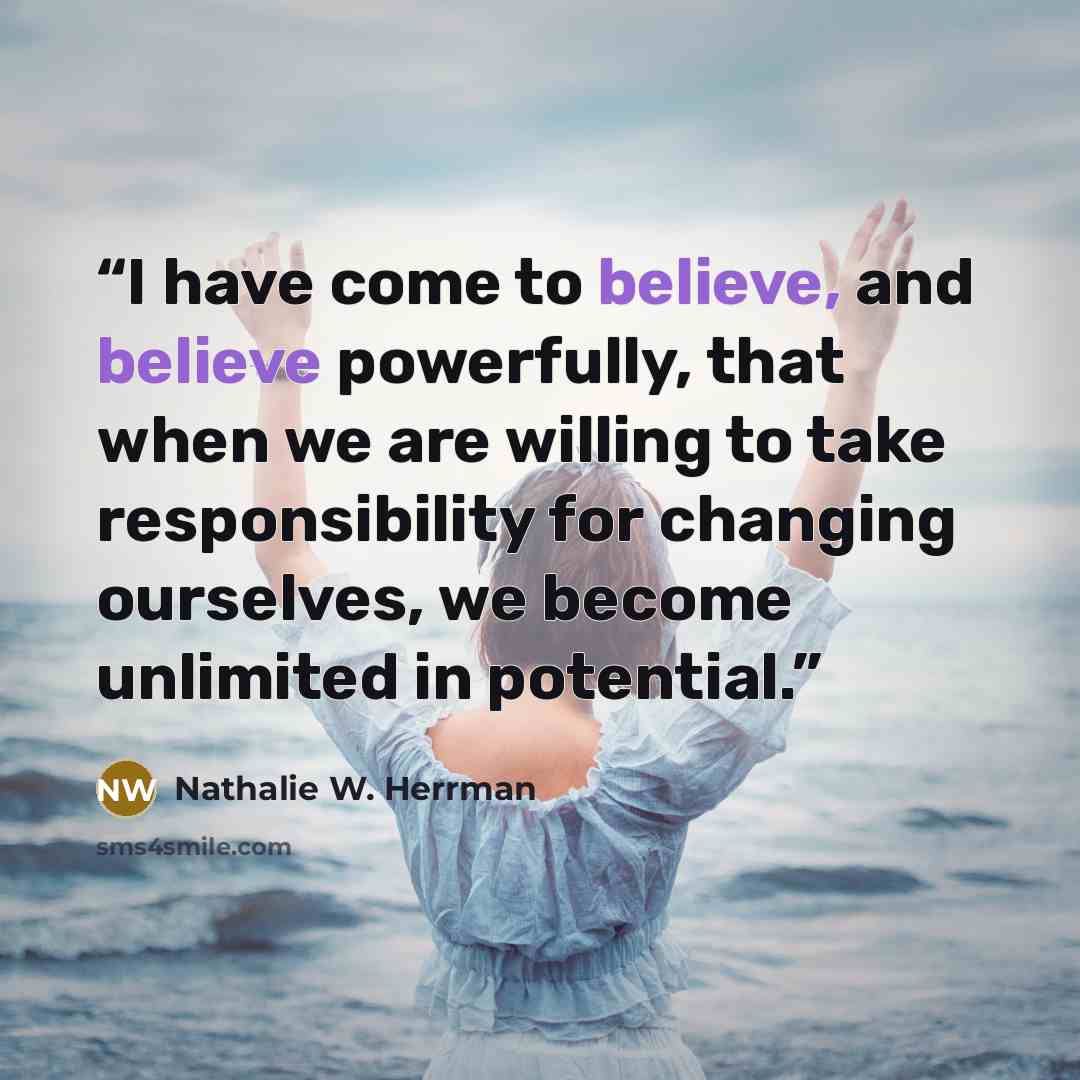 “I have come to believe, and believe powerfully, that when we are willing to take responsibility for changing ourselves, we become unlimited in potential.” quote by Nathalie W. Herrman