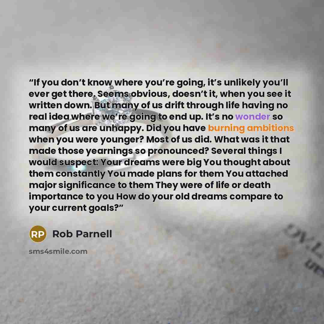 “If you don’t know where you’re going, it’s unlikely you’ll ever get there. Seems obvious, doesn’t it, when you see it written down. But many of us drift through life having no real idea where we’re going to end up. It’s no wonder so many of us are unhappy. Did you have burning ambitions when you…” quote by Rob Parnell