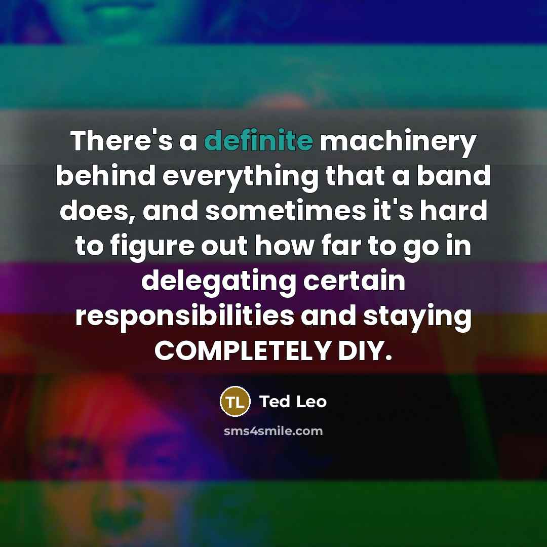 “There's a definite machinery behind everything that a band does, and sometimes it's hard to figure out how far to go in delegating certain responsibilities and staying COMPLETELY DIY.” quote by Ted Leo