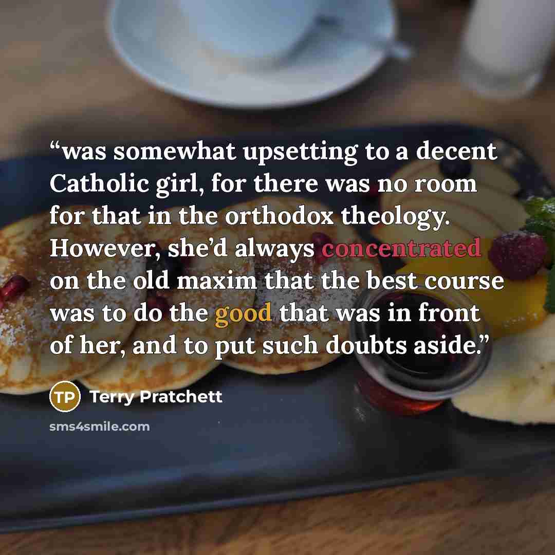 “was somewhat upsetting to a decent Catholic girl, for there was no room for that in the orthodox theology. However, she’d always concentrated on the old maxim that the best course was to do the good that was in front of her, and to put such doubts aside.” quote by Terry Pratchett