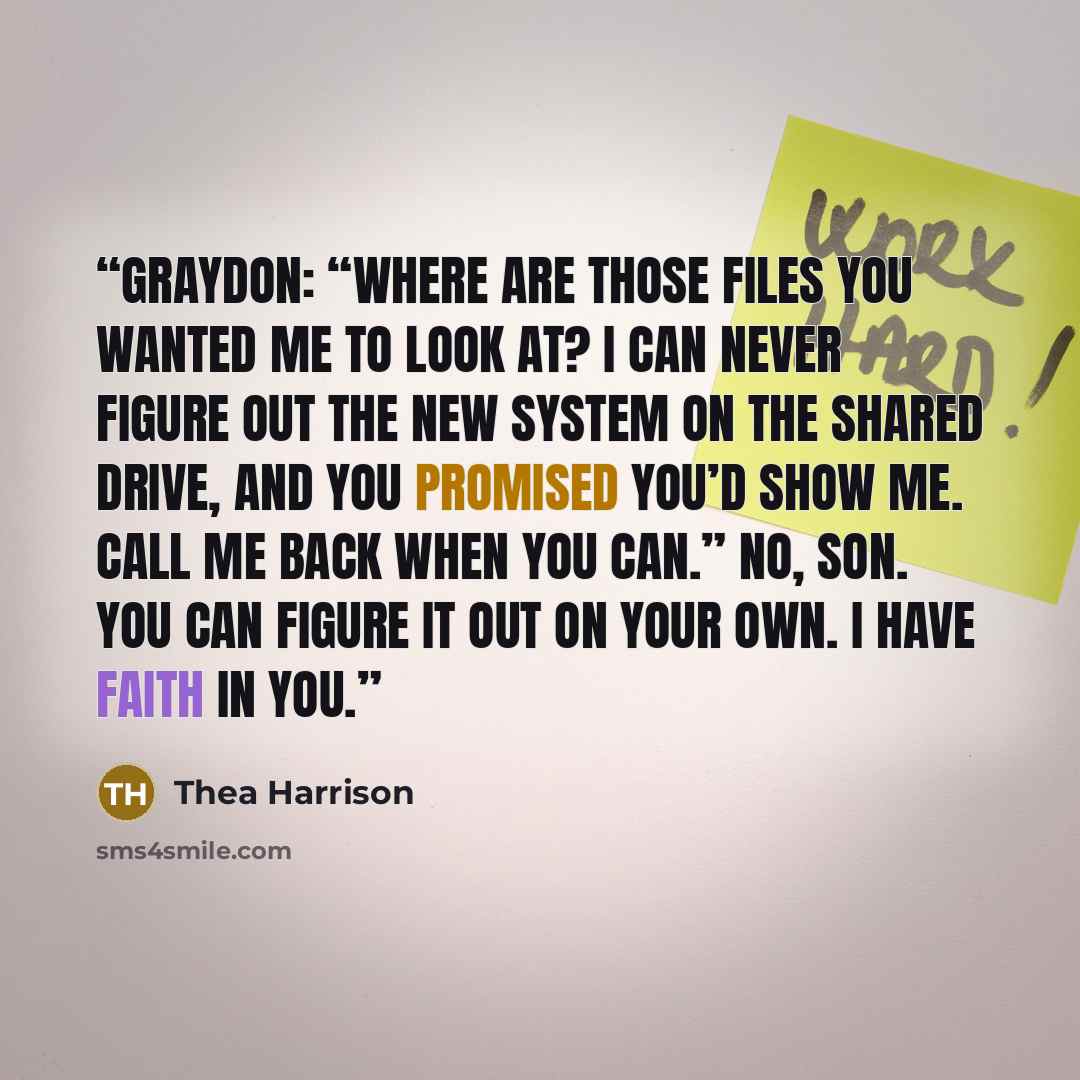 “Graydon: “Where are those files you wanted me to look at? I can never figure out the new system on the shared drive, and you promised you’d show me. Call me back when you can.” No, son. You can figure it out on your own. I have faith in you.” quote by Thea Harrison