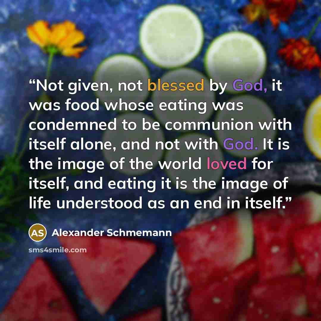 “Not given, not blessed by God, it was food whose eating was condemned to be communion with itself alone, and not with God. It is the image of the world loved for itself, and eating it is the image of life understood as an end in itself.” quote by Alexander Schmemann