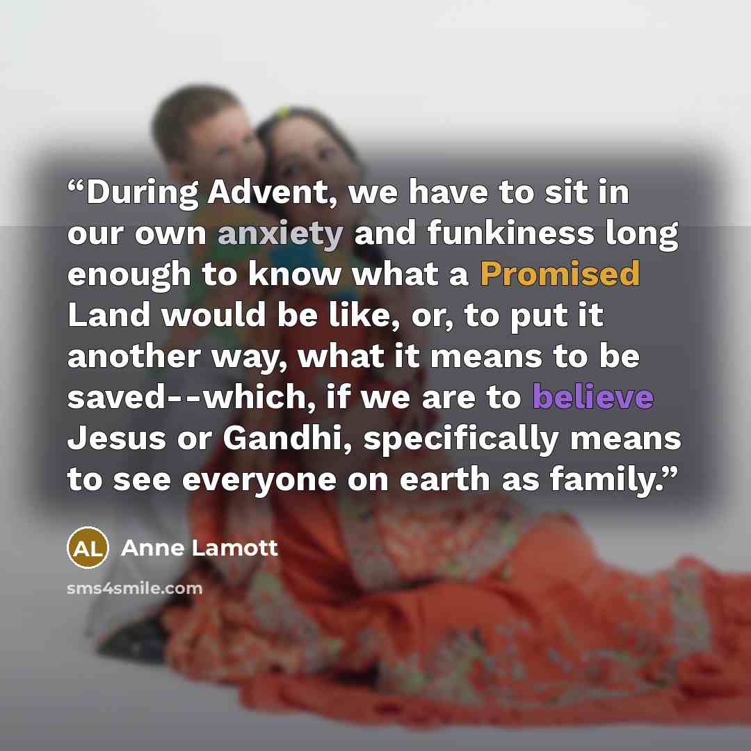 “During Advent, we have to sit in our own anxiety and funkiness long enough to know what a Promised Land would be like, or, to put it another way, what it means to be saved--which, if we are to believe Jesus or Gandhi, specifically means to see everyone on earth as family.” quote by Anne Lamott
