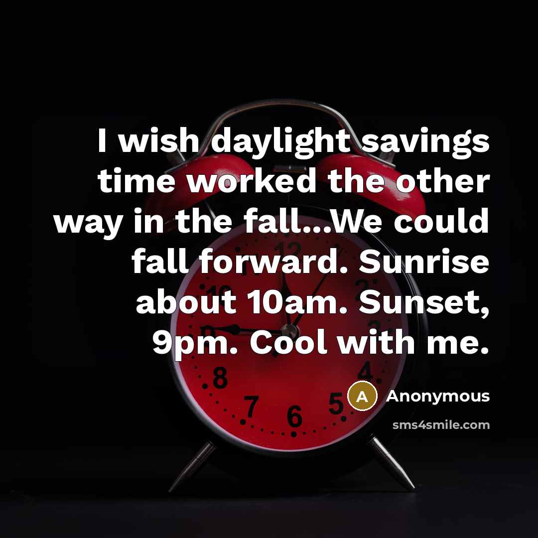 “I wish daylight savings time worked the other way in the fall...We could fall forward. Sunrise about 10am. Sunset, 9pm. Cool with me.” quote by Anonymous