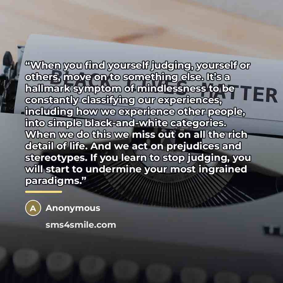 “When you find yourself judging, yourself or others, move on to something else. It’s a hallmark symptom of mindlessness to be constantly classifying our experiences, including how we experience other people, into simple black-and-white categories. When we do this we miss out on all the rich detail…” quote by Anonymous