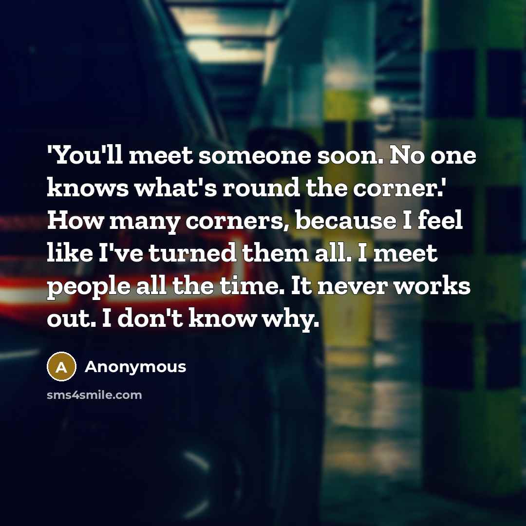 “'You'll meet someone soon. No one knows what's round the corner.' How many corners, because I feel like I've turned them all. I meet people all the time. It never works out. I don't know why.” quote by Anonymous