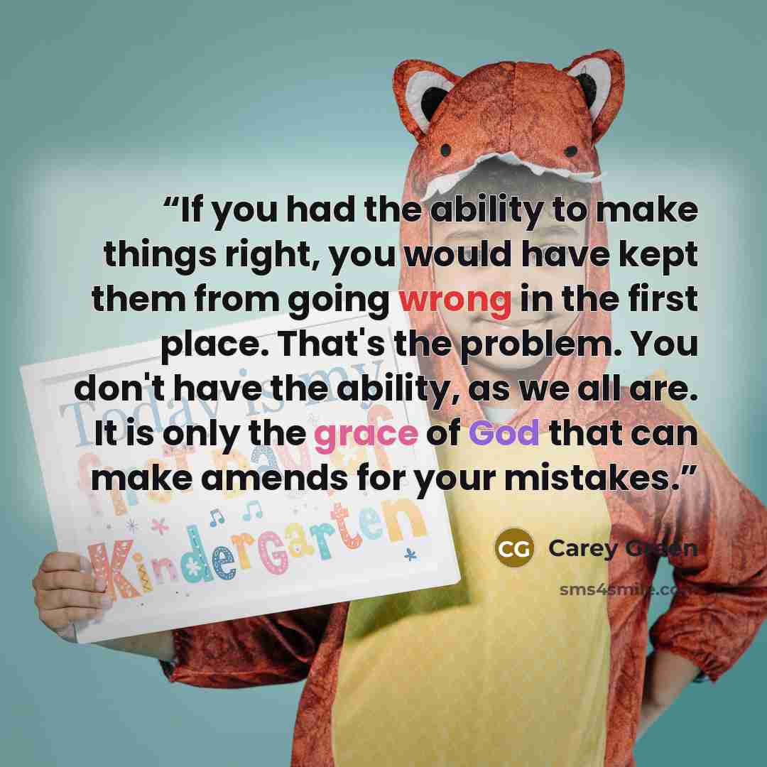 “If you had the ability to make things right, you would have kept them from going wrong in the first place. That's the problem. You don't have the ability, as we all are. It is only the grace of God that can make amends for your mistakes.” quote by Carey Green