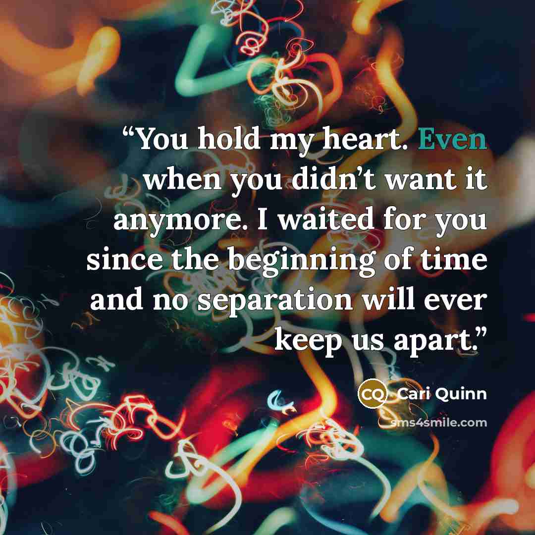 “You hold my heart. Even when you didn’t want it anymore. I waited for you since the beginning of time and no separation will ever keep us apart.” quote by Cari Quinn