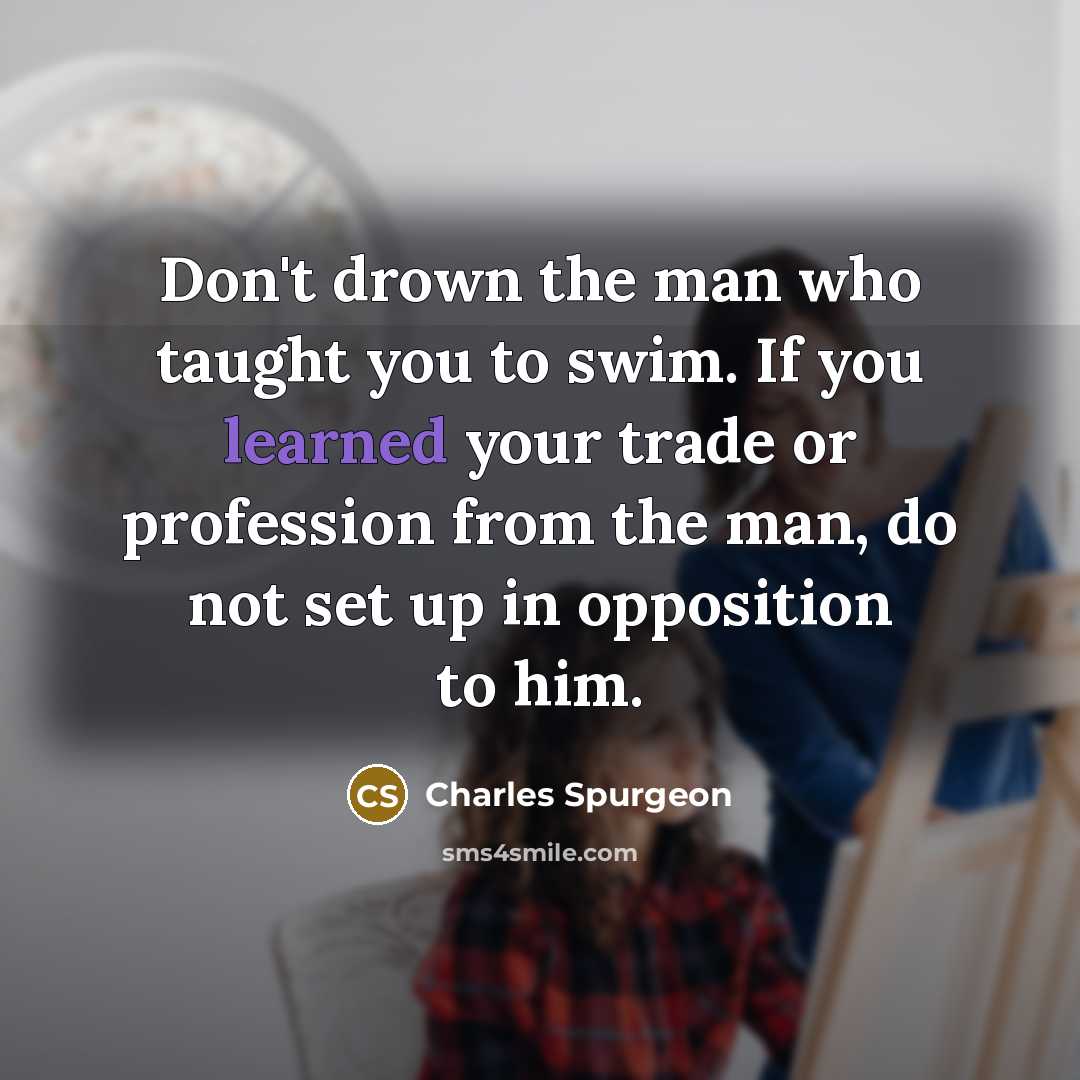 “Don't drown the man who taught you to swim. If you learned your trade or profession from the man, do not set up in opposition to him.” quote by Charles Spurgeon