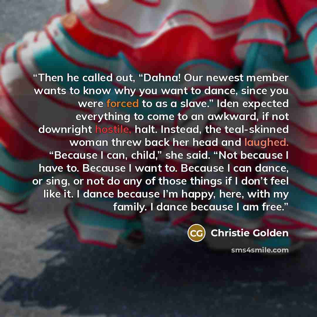 “Then he called out, “Dahna! Our newest member wants to know why you want to dance, since you were forced to as a slave.” Iden expected everything to come to an awkward, if not downright hostile, halt. Instead, the teal-skinned woman threw back her head and laughed. “Because I can, child,” she…” quote by Christie Golden
