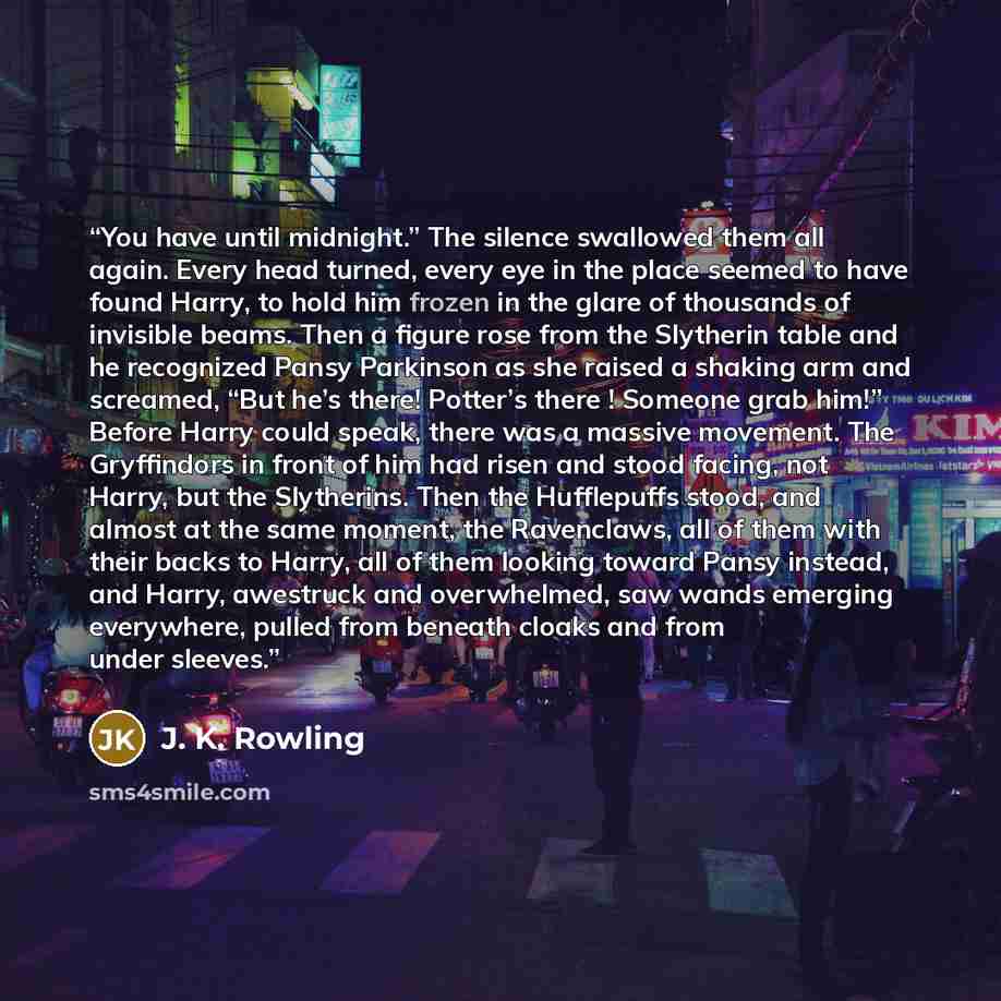 “You have until midnight.” The silence swallowed them all again. Every head turned, every eye in the place seemed to have found Harry, to hold him frozen in the glare of thousands of invisible beams. Then a figure rose from the Slytherin table and he recognized Pansy Parkinson as she raised a…” quote by J. K. Rowling