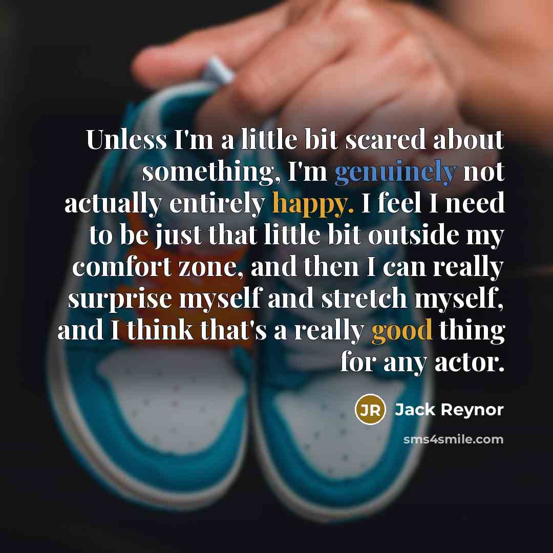 “Unless I'm a little bit scared about something, I'm genuinely not actually entirely happy. I feel I need to be just that little bit outside my comfort zone, and then I can really surprise myself and stretch myself, and I think that's a really good thing for any actor.” quote by Jack Reynor
