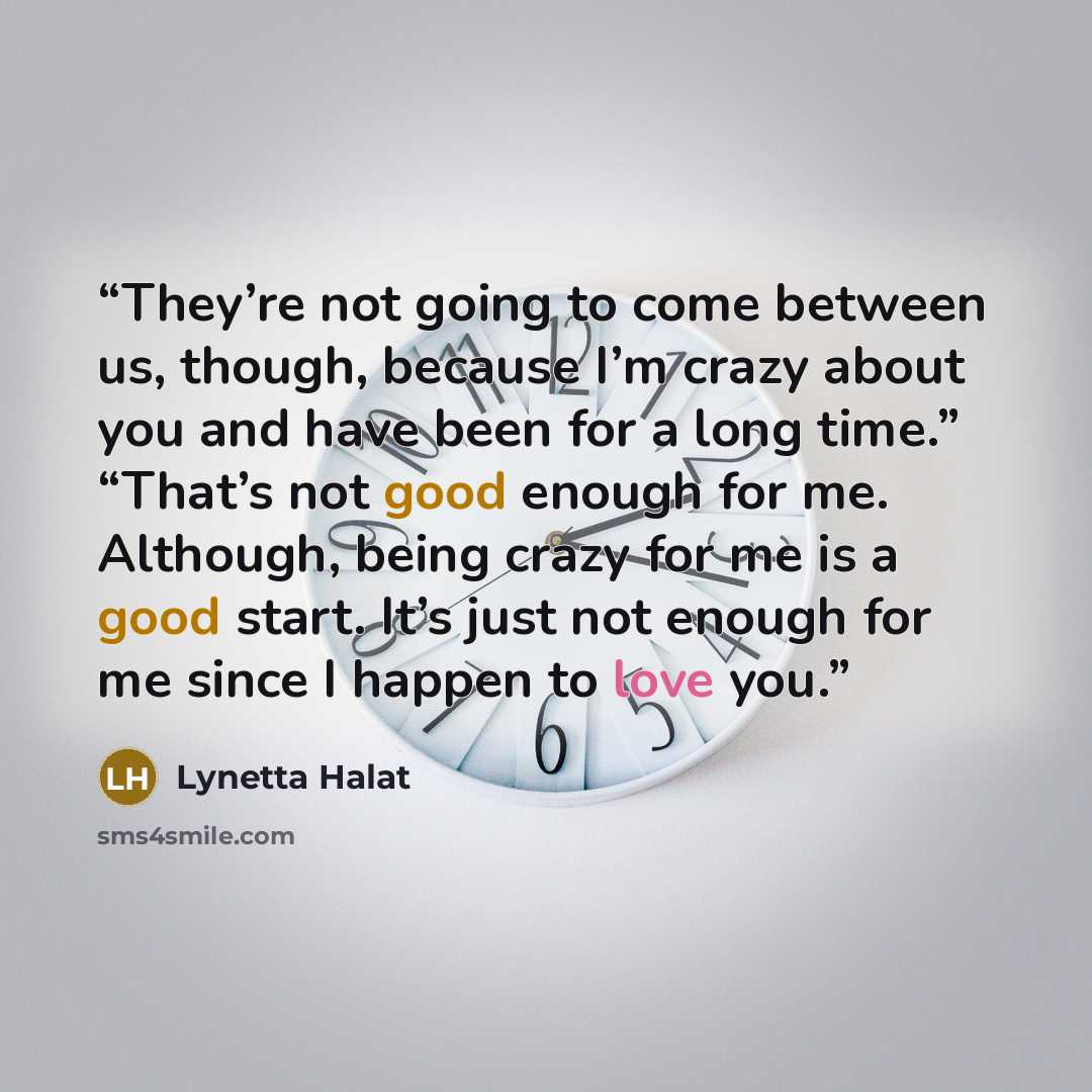 “They’re not going to come between us, though, because I’m crazy about you and have been for a long time.” “That’s not good enough for me. Although, being crazy for me is a good start. It’s just not enough for me since I happen to love you.” quote by Lynetta Halat