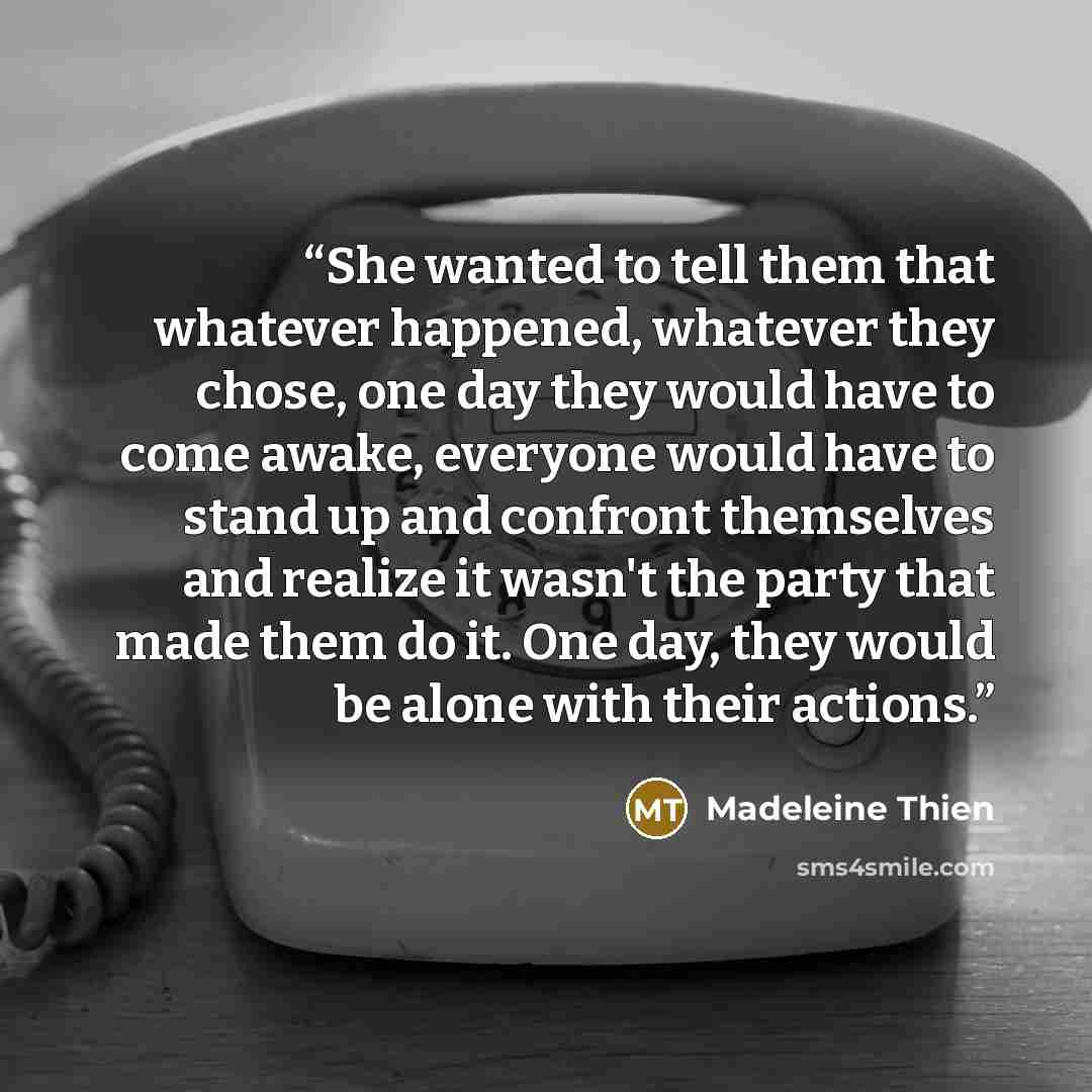 “She wanted to tell them that whatever happened, whatever they chose, one day they would have to come awake, everyone would have to stand up and confront themselves and realize it wasn't the party that made them do it. One day, they would be alone with their actions.” quote by Madeleine Thien