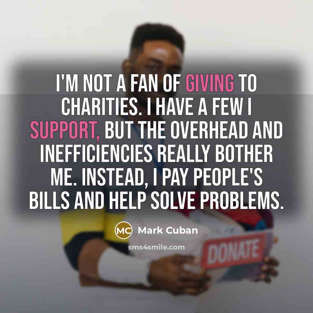 “I'm not a fan of giving to charities. I have a few I support, but the overhead and inefficiencies really bother me. Instead, I pay people's bills and help solve problems.” quote by Mark Cuban