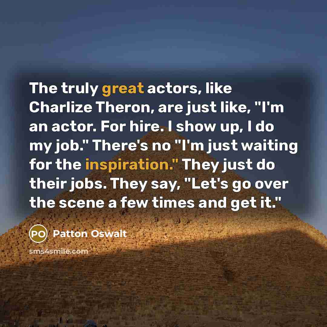 “The truly great actors, like Charlize Theron, are just like, "I'm an actor. For hire. I show up, I do my job." There's no "I'm just waiting for the inspiration." They just do their jobs. They say, "Let's go over the scene a few times and get it."” quote by Patton Oswalt
