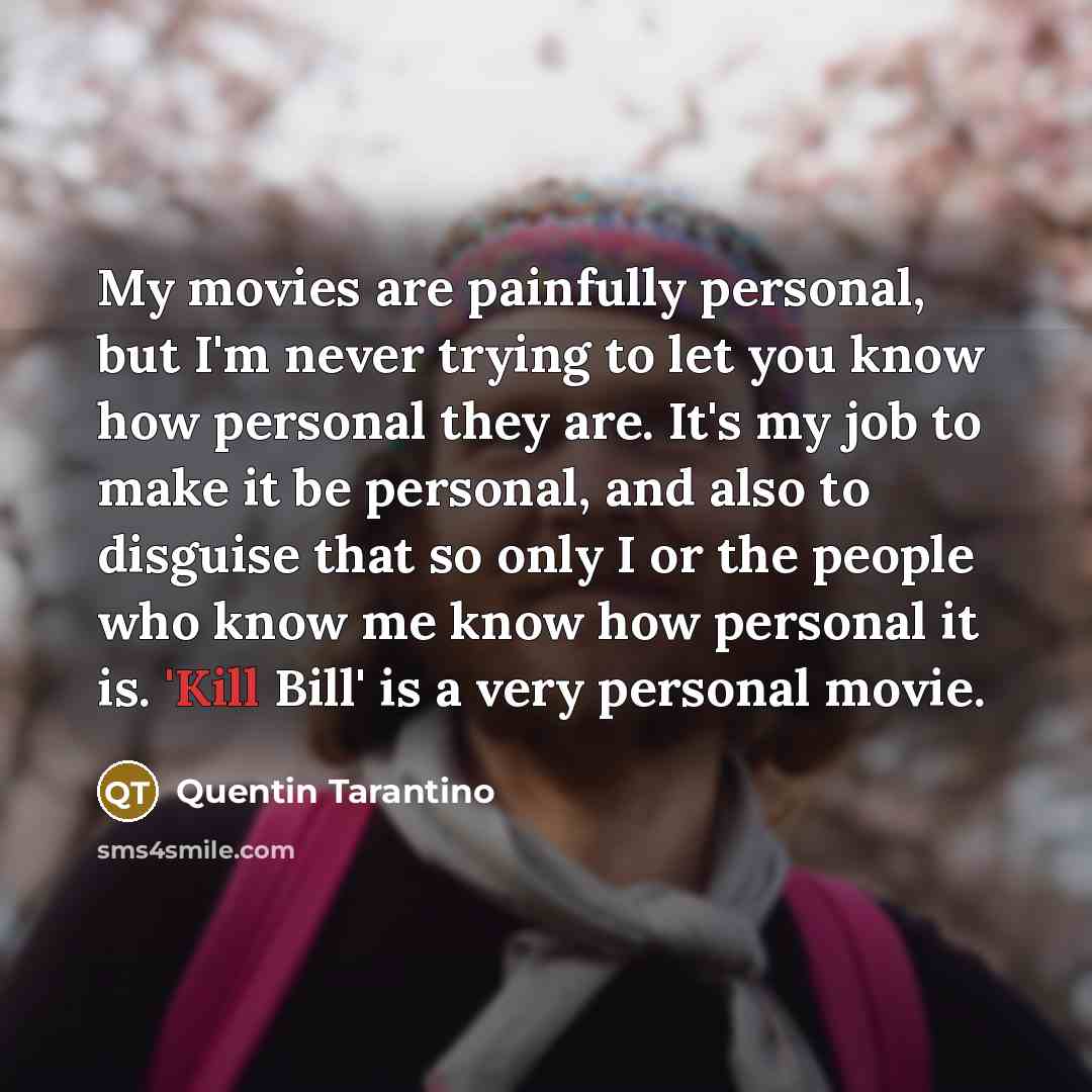 “My movies are painfully personal, but I'm never trying to let you know how personal they are. It's my job to make it be personal, and also to disguise that so only I or the people who know me know how personal it is. 'Kill Bill' is a very personal movie.” quote by Quentin Tarantino