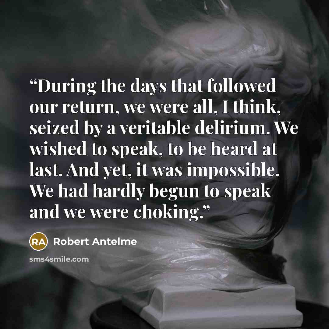 “During the days that followed our return, we were all, I think, seized by a veritable delirium. We wished to speak, to be heard at last. And yet, it was impossible. We had hardly begun to speak and we were choking.” quote by Robert Antelme