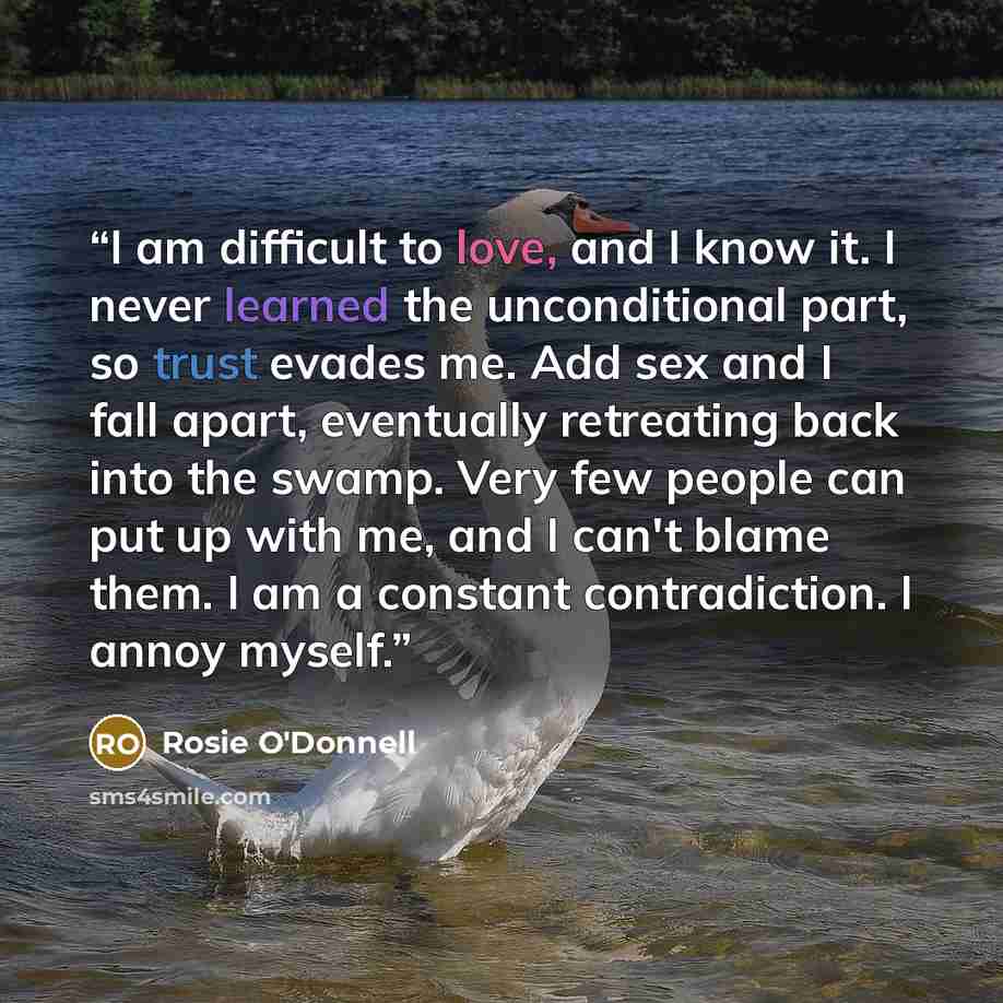 “I am difficult to love, and I know it. I never learned the unconditional part, so trust evades me. Add sex and I fall apart, eventually retreating back into the swamp. Very few people can put up with me, and I can't blame them. I am a constant contradiction. I annoy myself.” quote by Rosie O'Donnell