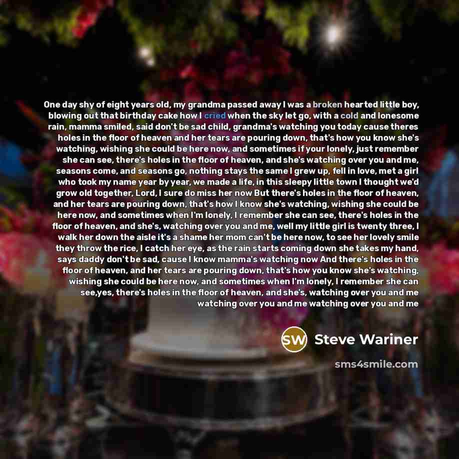 “One day shy of eight years old, my grandma passed away I was a broken hearted little boy, blowing out that birthday cake how I cried when the sky let go, with a cold and lonesome rain, mamma smiled, said don't be sad child, grandma's watching you today cause theres holes in the floor of heaven and…” quote by Steve Wariner