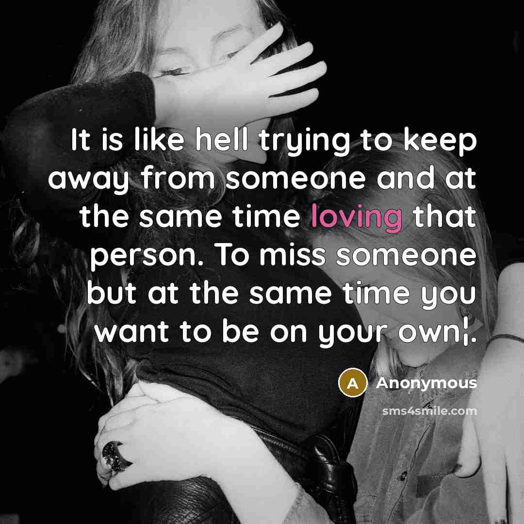 “It is like hell trying to keep away from someone and at the same time loving that person. To miss someone but at the same time you want to be on your own¦.” quote by Anonymous