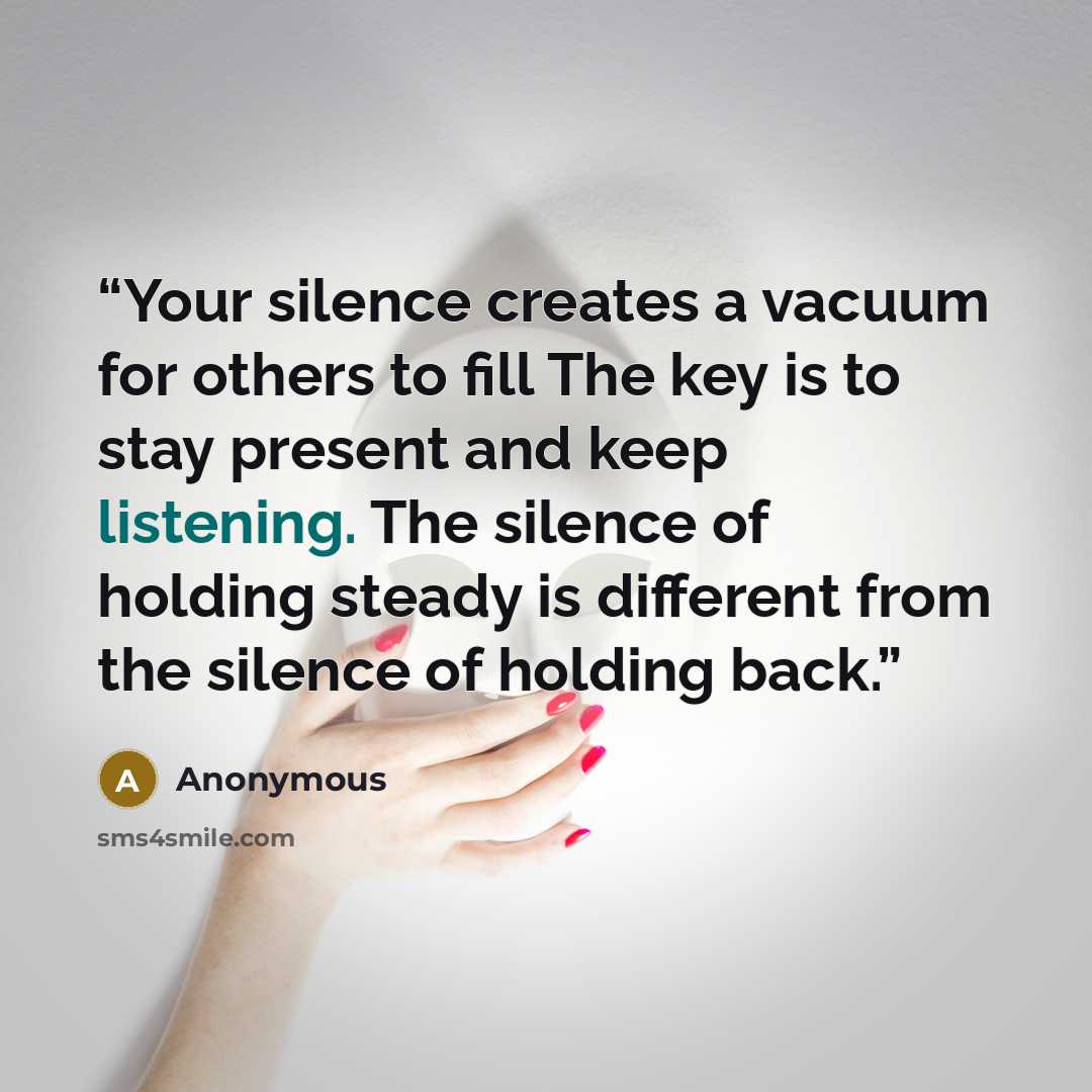 “Your silence creates a vacuum for others to fill The key is to stay present and keep listening. The silence of holding steady is different from the silence of holding back.” quote by Anonymous
