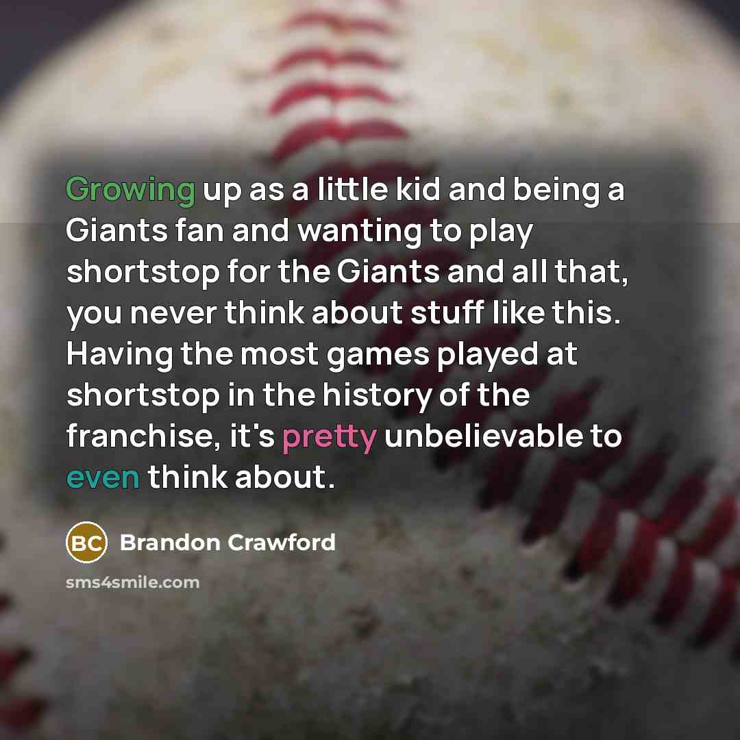 “Growing up as a little kid and being a Giants fan and wanting to play shortstop for the Giants and all that, you never think about stuff like this. Having the most games played at shortstop in the history of the franchise, it's pretty unbelievable to even think about.” quote by Brandon Crawford