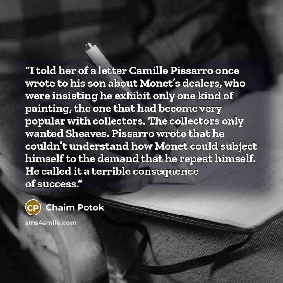 “I told her of a letter Camille Pissarro once wrote to his son about Monet’s dealers, who were insisting he exhibit only one kind of painting, the one that had become very popular with collectors. The collectors only wanted Sheaves. Pissarro wrote that he couldn’t understand how Monet could subject…” quote by Chaim Potok