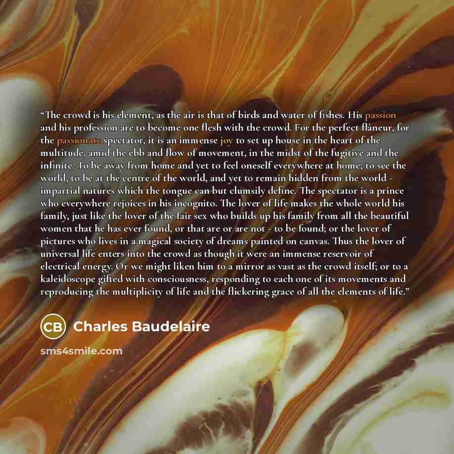 “The crowd is his element, as the air is that of birds and water of fishes. His passion and his profession are to become one flesh with the crowd. For the perfect flâneur, for the passionate spectator, it is an immense joy to set up house in the heart of the multitude, amid the ebb and flow of…” quote by Charles Baudelaire