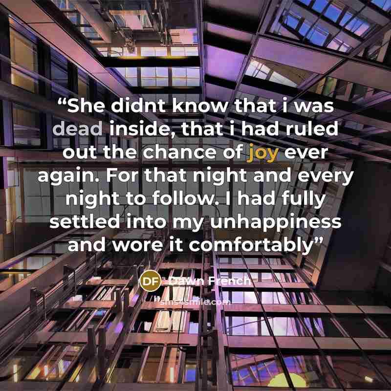 “She didnt know that i was dead inside, that i had ruled out the chance of joy ever again. For that night and every night to follow. I had fully settled into my unhappiness and wore it comfortably” quote by dawn french