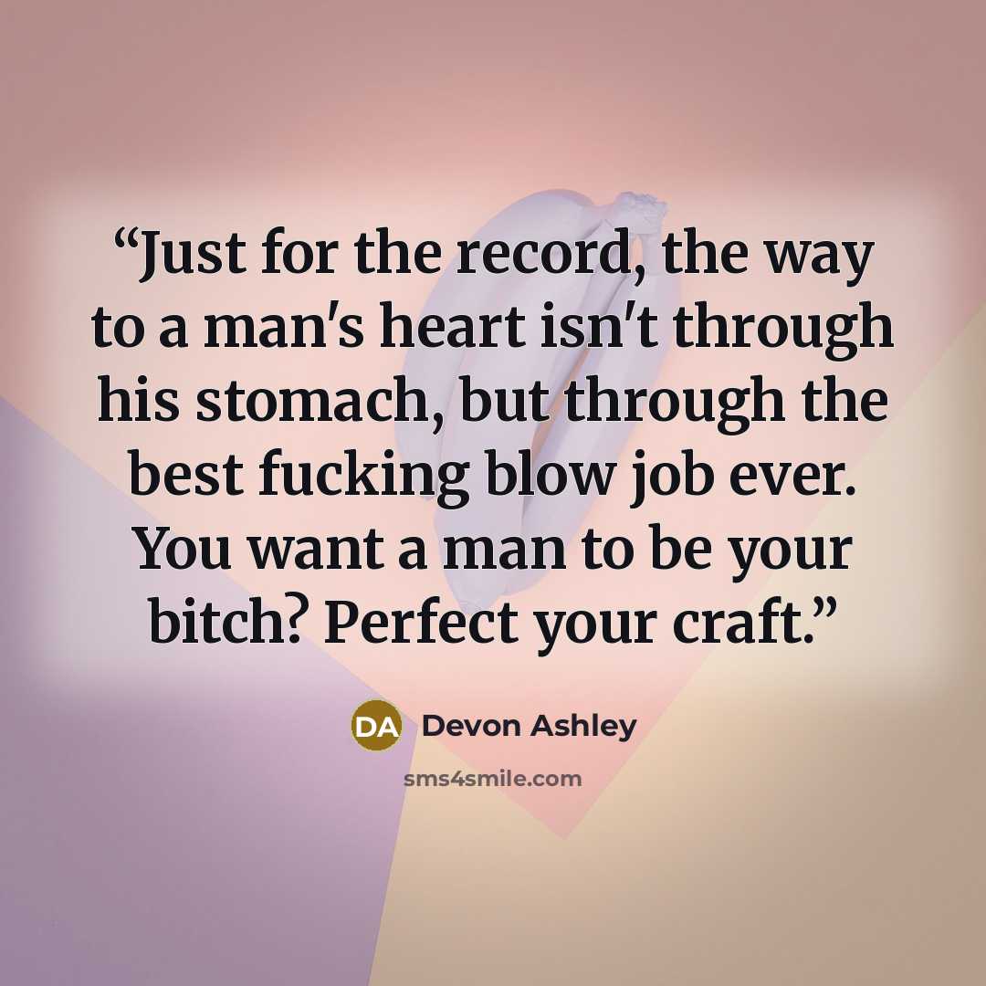 “Just for the record, the way to a man's heart isn't through his stomach, but through the best fucking blow job ever. You want a man to be your bitch? Perfect your craft.” quote by Devon Ashley