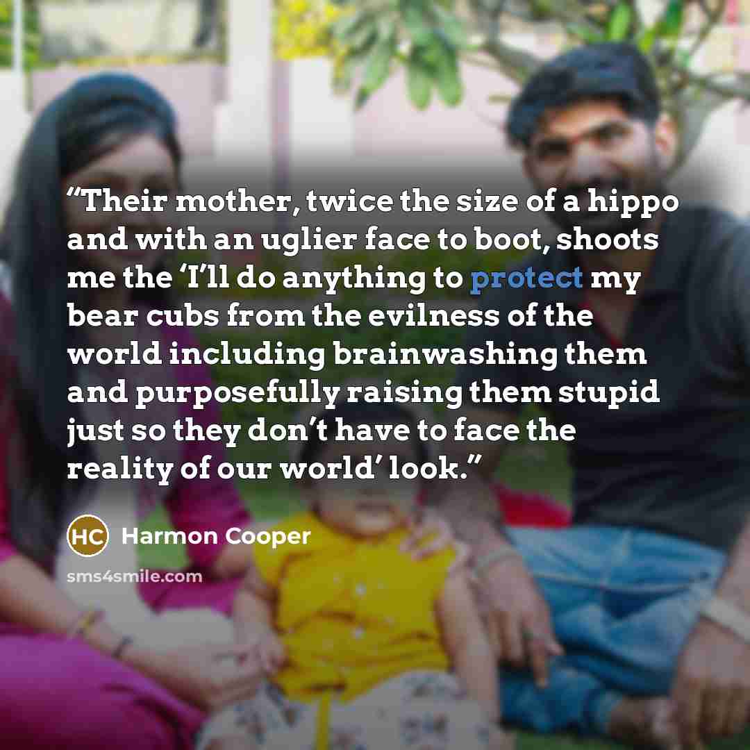“Their mother, twice the size of a hippo and with an uglier face to boot, shoots me the ‘I’ll do anything to protect my bear cubs from the evilness of the world including brainwashing them and purposefully raising them stupid just so they don’t have to face the reality of our world’ look.” quote by Harmon Cooper