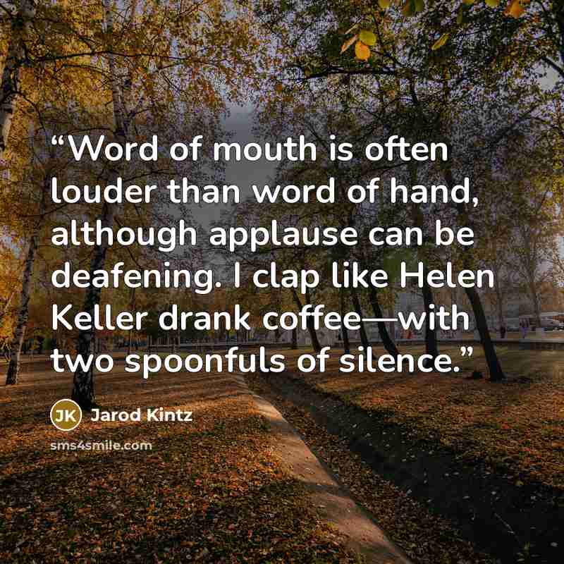 “Word of mouth is often louder than word of hand, although applause can be deafening. I clap like Helen Keller drank coffee—with two spoonfuls of silence.” quote by Jarod Kintz