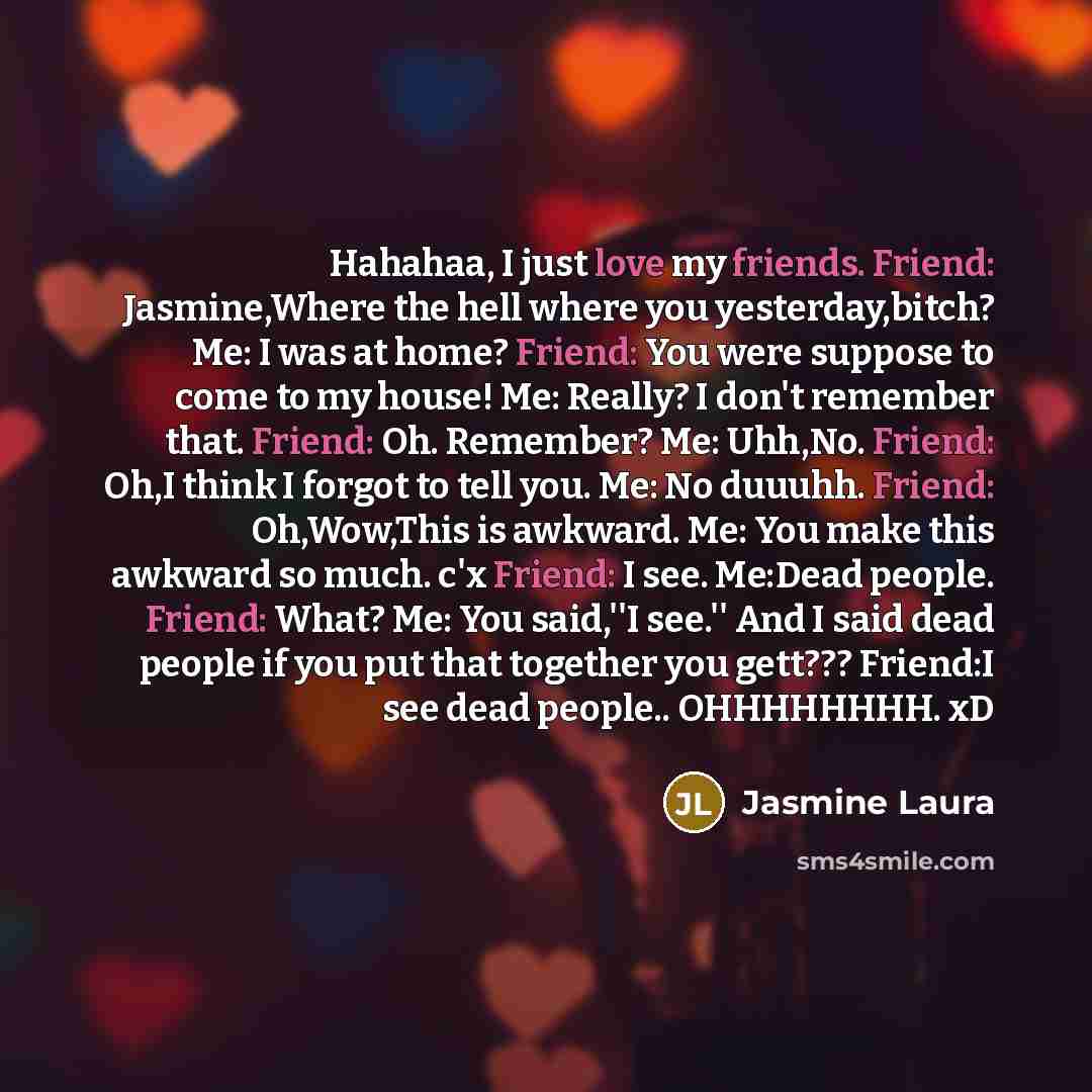 “Hahahaa, I just love my friends. Friend: Jasmine,Where the hell where you yesterday,bitch? Me: I was at home? Friend: You were suppose to come to my house! Me: Really? I don't remember that. Friend: Oh. Remember? Me: Uhh,No. Friend: Oh,I think I forgot to tell you. Me: No duuuhh. Friend…” quote by Jasmine Laura