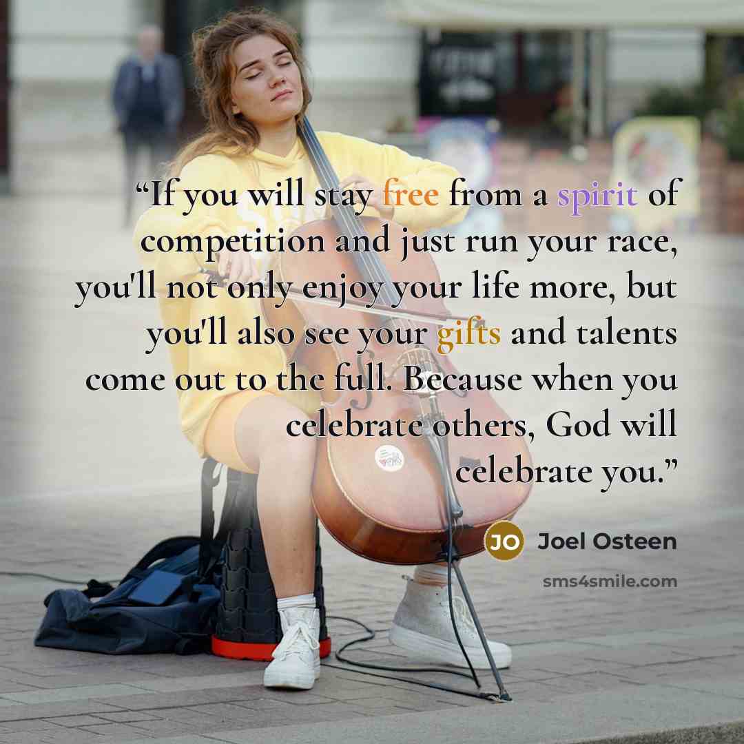 “If you will stay free from a spirit of competition and just run your race, you'll not only enjoy your life more, but you'll also see your gifts and talents come out to the full. Because when you celebrate others, God will celebrate you.” quote by Joel Osteen