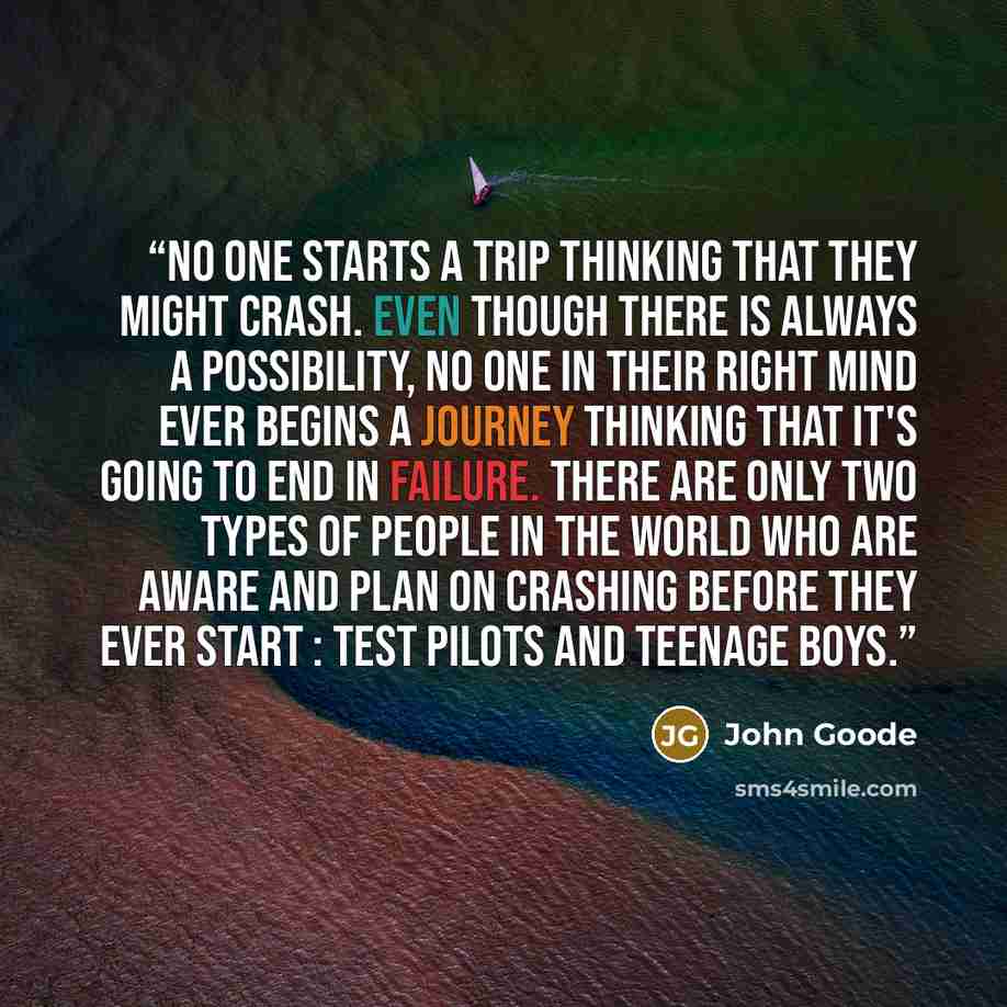 “NO ONE starts a trip thinking that they might crash. Even though there is always a possibility, no one in their right mind ever begins a journey thinking that it's going to end in failure. There are only two types of people in the world who are aware and plan on crashing before they ever start…” quote by John Goode