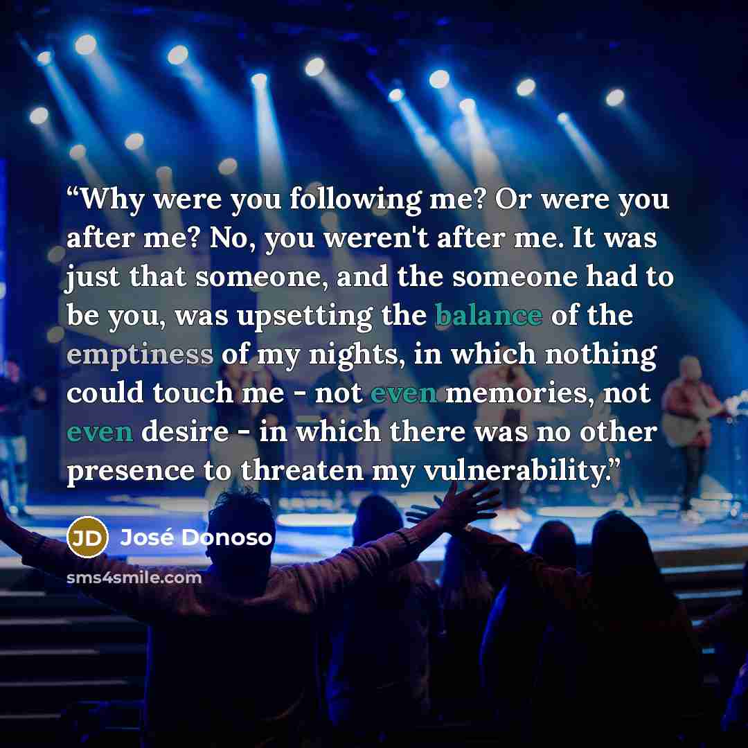 “Why were you following me? Or were you after me? No, you weren't after me. It was just that someone, and the someone had to be you, was upsetting the balance of the emptiness of my nights, in which nothing could touch me - not even memories, not even desire - in which there was no other presence…” quote by José Donoso