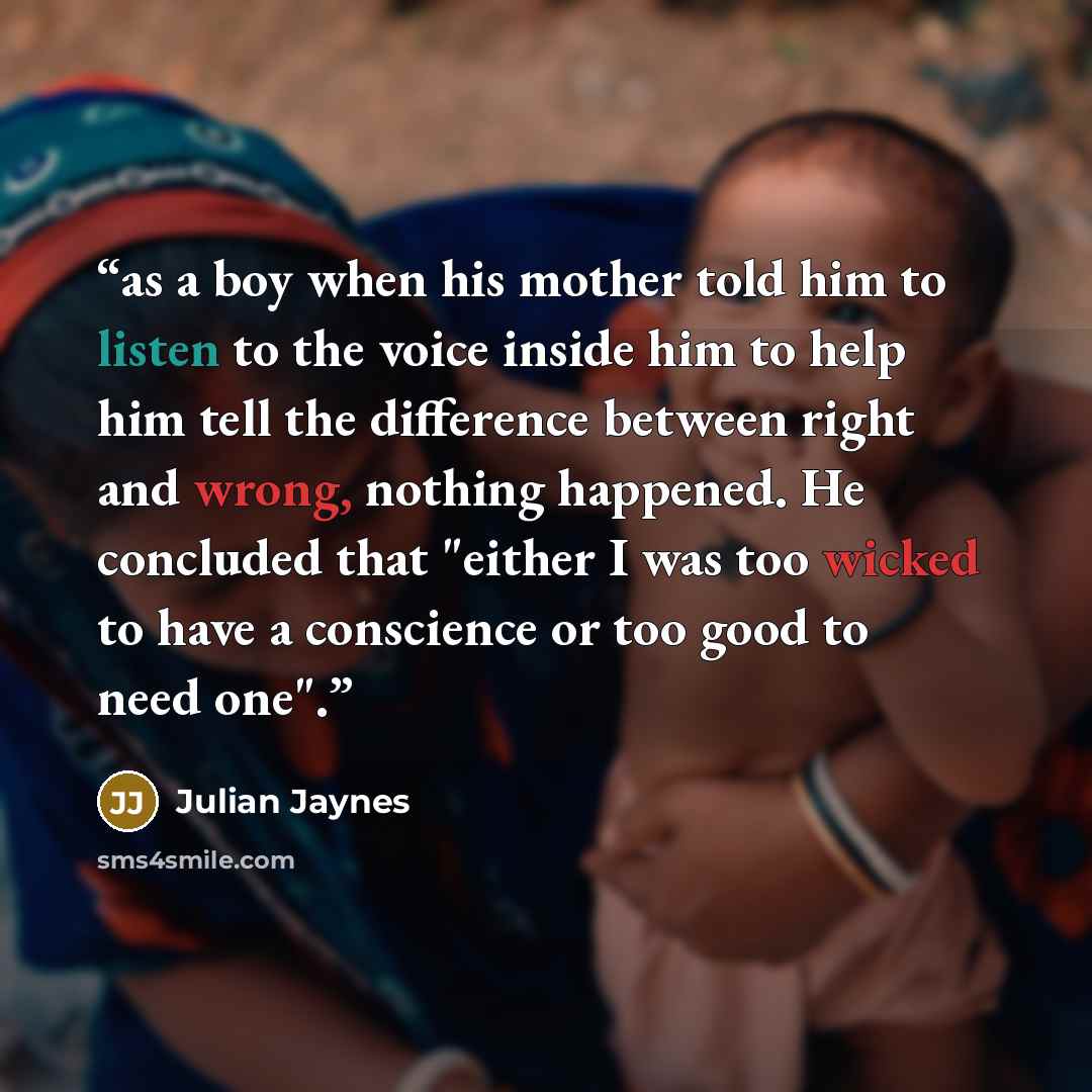 “as a boy when his mother told him to listen to the voice inside him to help him tell the difference between right and wrong, nothing happened. He concluded that "either I was too wicked to have a conscience or too good to need one".” quote by Julian Jaynes