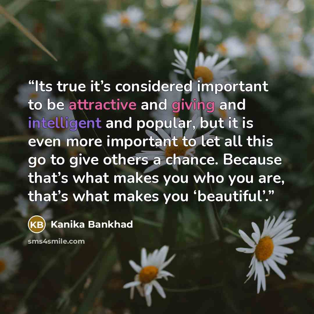 “Its true it’s considered important to be attractive and giving and intelligent and popular, but it is even more important to let all this go to give others a chance. Because that’s what makes you who you are, that’s what makes you ‘beautiful’.” quote by Kanika Bankhad