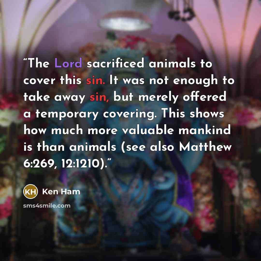 “The Lord sacrificed animals to cover this sin. It was not enough to take away sin, but merely offered a temporary covering. This shows how much more valuable mankind is than animals (see also Matthew 6:269, 12:1210).” quote by Ken Ham