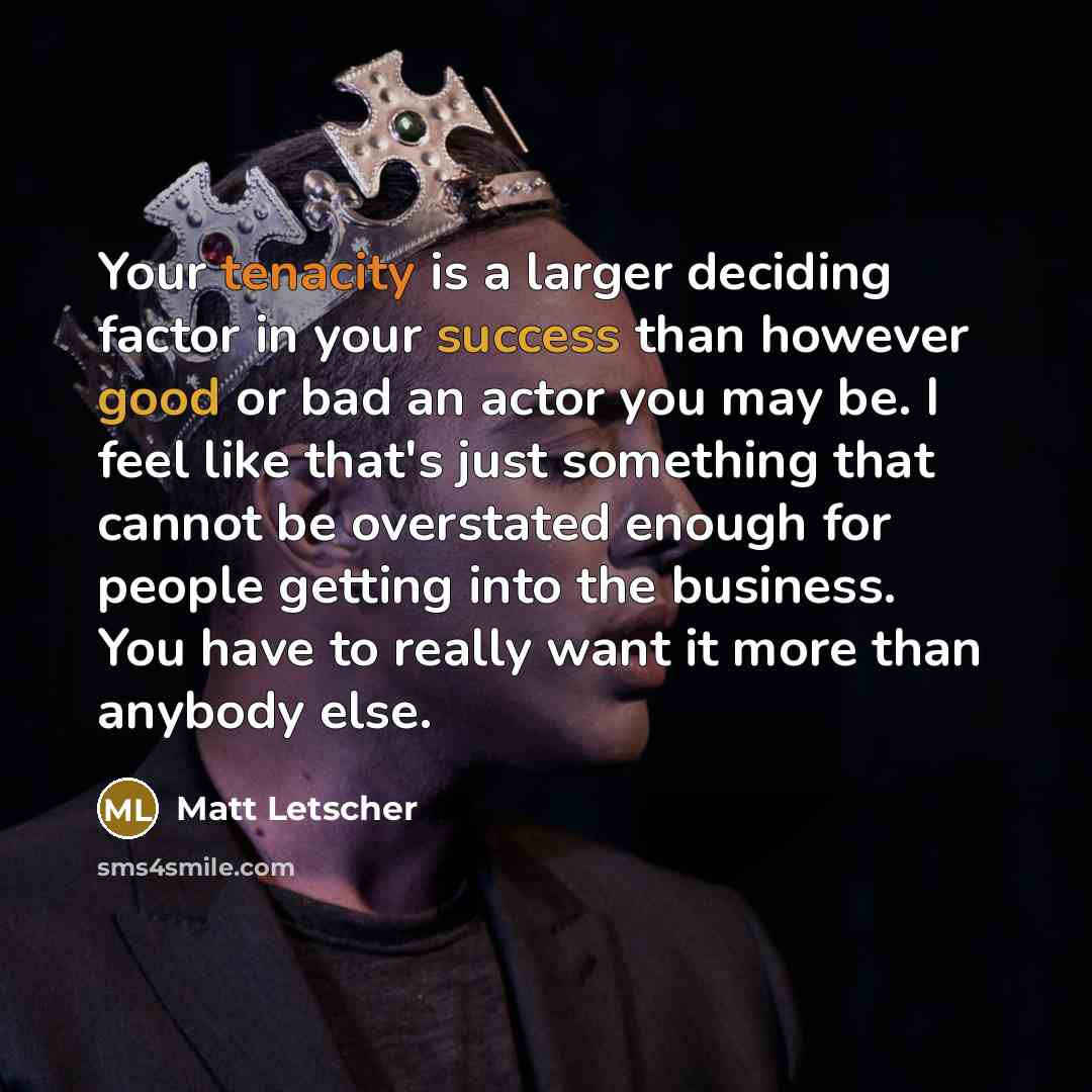 “Your tenacity is a larger deciding factor in your success than however good or bad an actor you may be. I feel like that's just something that cannot be overstated enough for people getting into the business. You have to really want it more than anybody else.” quote by Matt Letscher