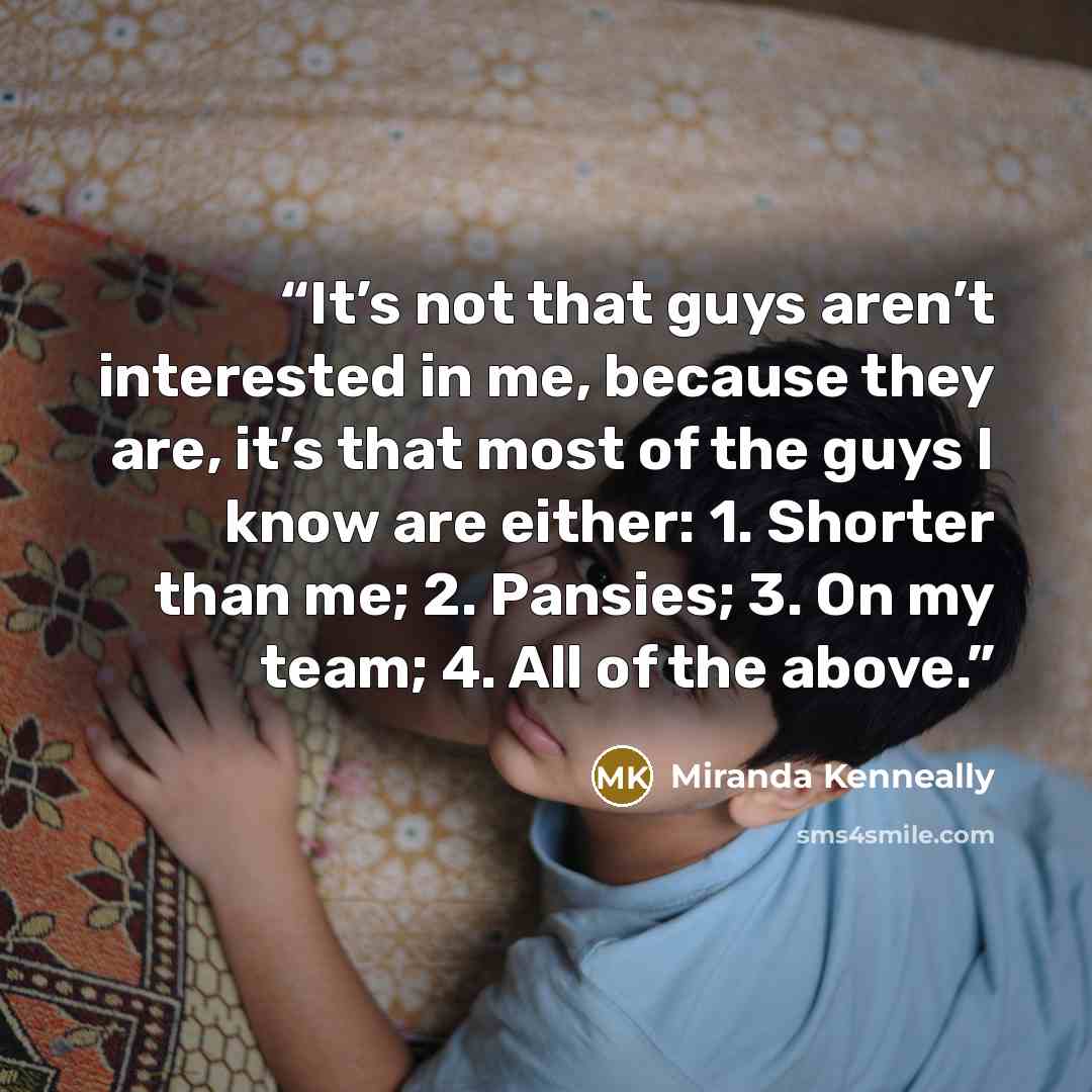 “It’s not that guys aren’t interested in me, because they are, it’s that most of the guys I know are either: 1. Shorter than me; 2. Pansies; 3. On my team; 4. All of the above.” quote by Miranda Kenneally