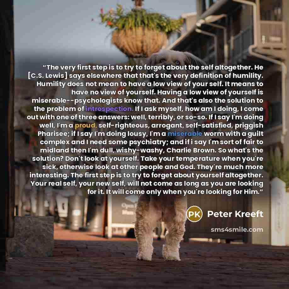 “The very first step is to try to forget about the self altogether. He [C.S. Lewis] says elsewhere that that's the very definition of humility. Humility does not mean to have a low view of your self. It means to have no view of yourself. Having a low view of yourself is miserable--psychologists…” quote by Peter Kreeft