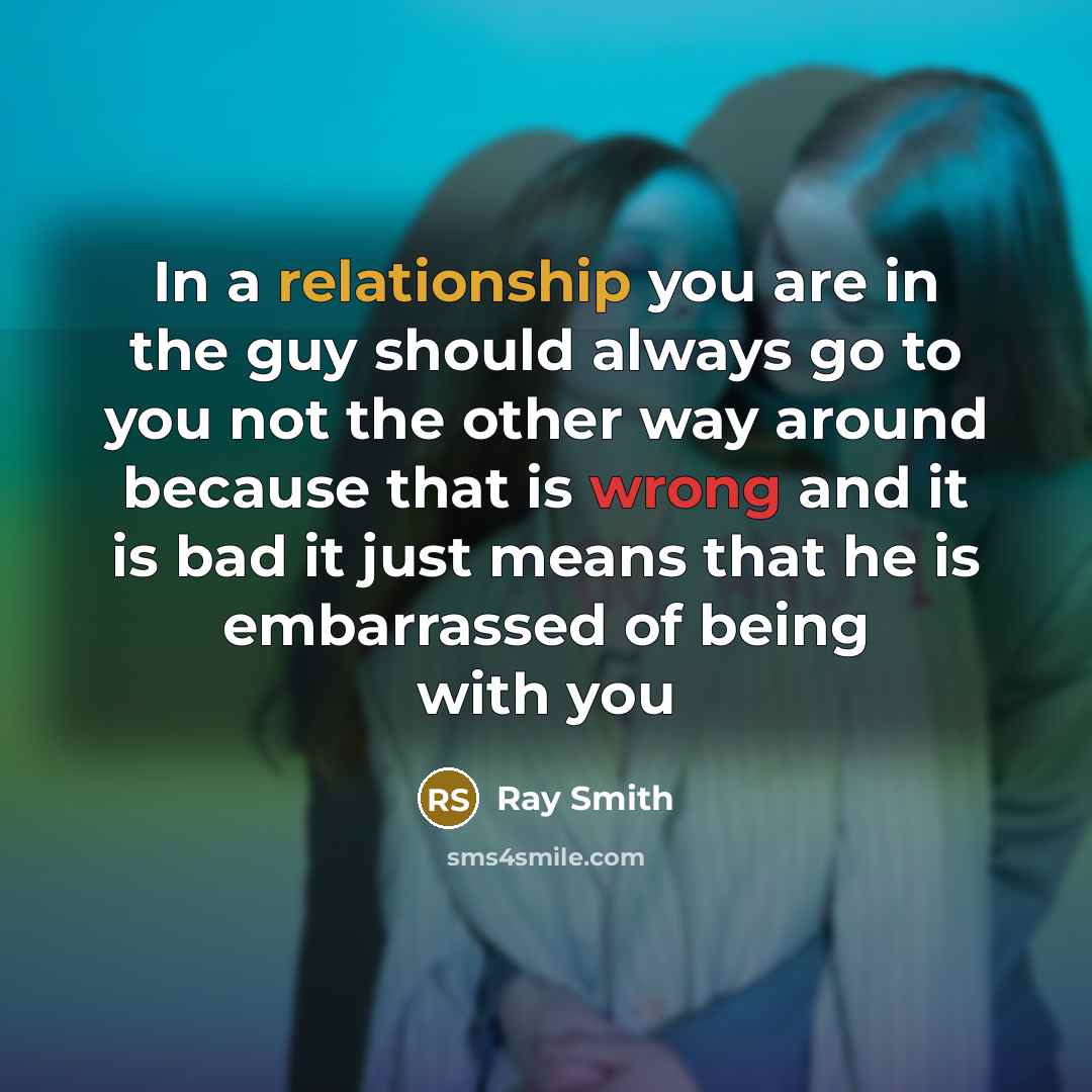 “In a relationship you are in the guy should always go to you not the other way around because that is wrong and it is bad it just means that he is embarrassed of being with you” quote by Ray Smith