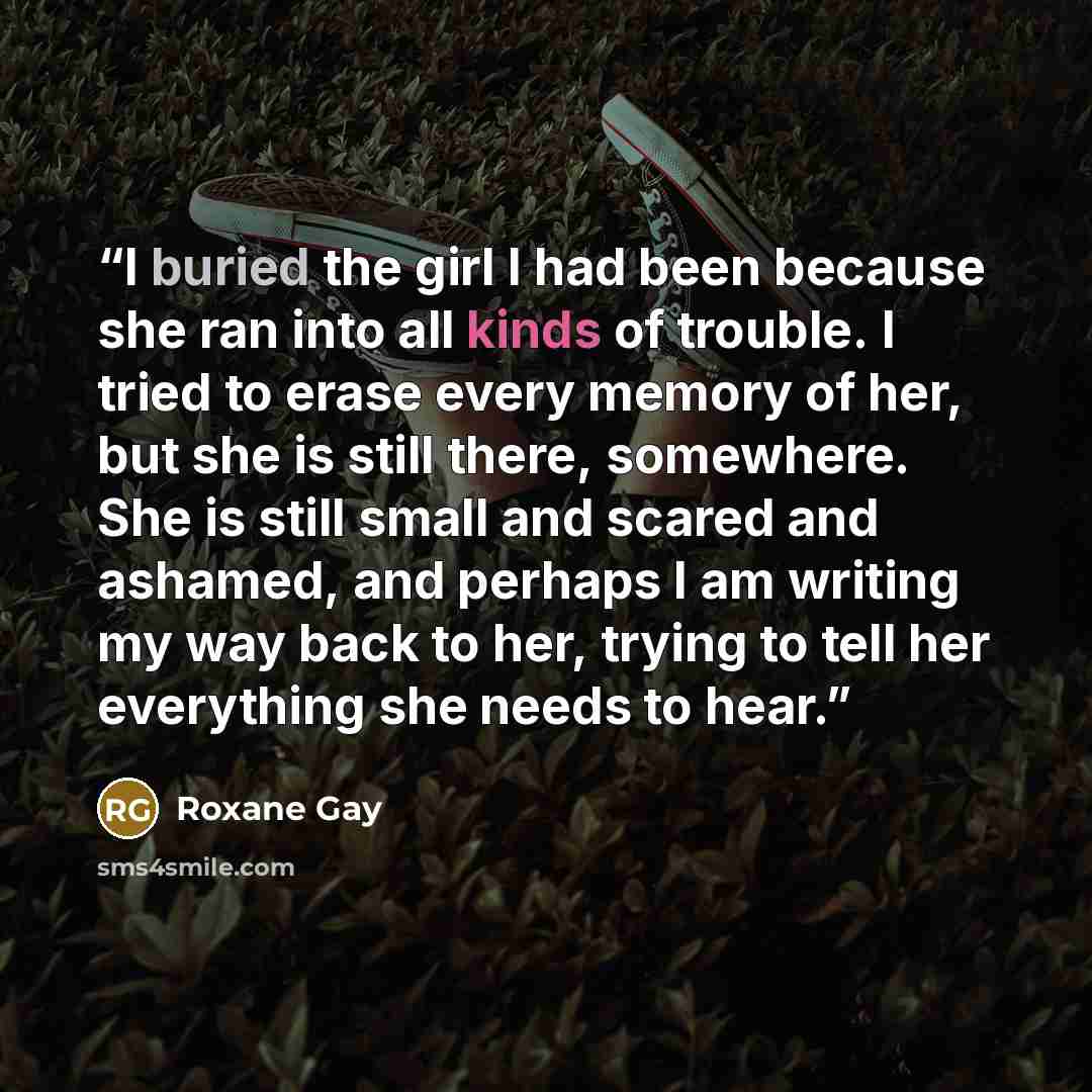 “I buried the girl I had been because she ran into all kinds of trouble. I tried to erase every memory of her, but she is still there, somewhere. She is still small and scared and ashamed, and perhaps I am writing my way back to her, trying to tell her everything she needs to hear.” quote by Roxane Gay