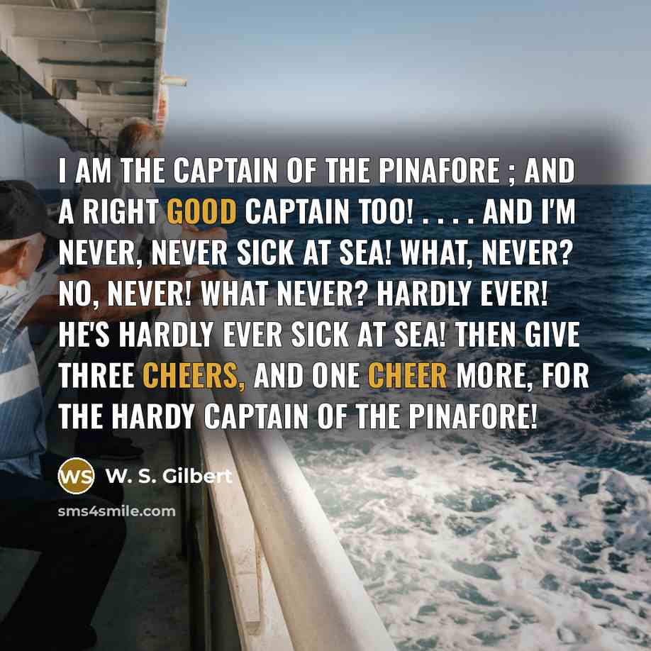 “I am the Captain of the Pinafore ; And a right good captain too! . . . . And I'm never, never sick at sea! What, never? No, never! What never? Hardly ever! He's hardly ever sick at sea! Then give three cheers, and one cheer more, For the hardy Captain of the Pinafore!” quote by W. S. Gilbert