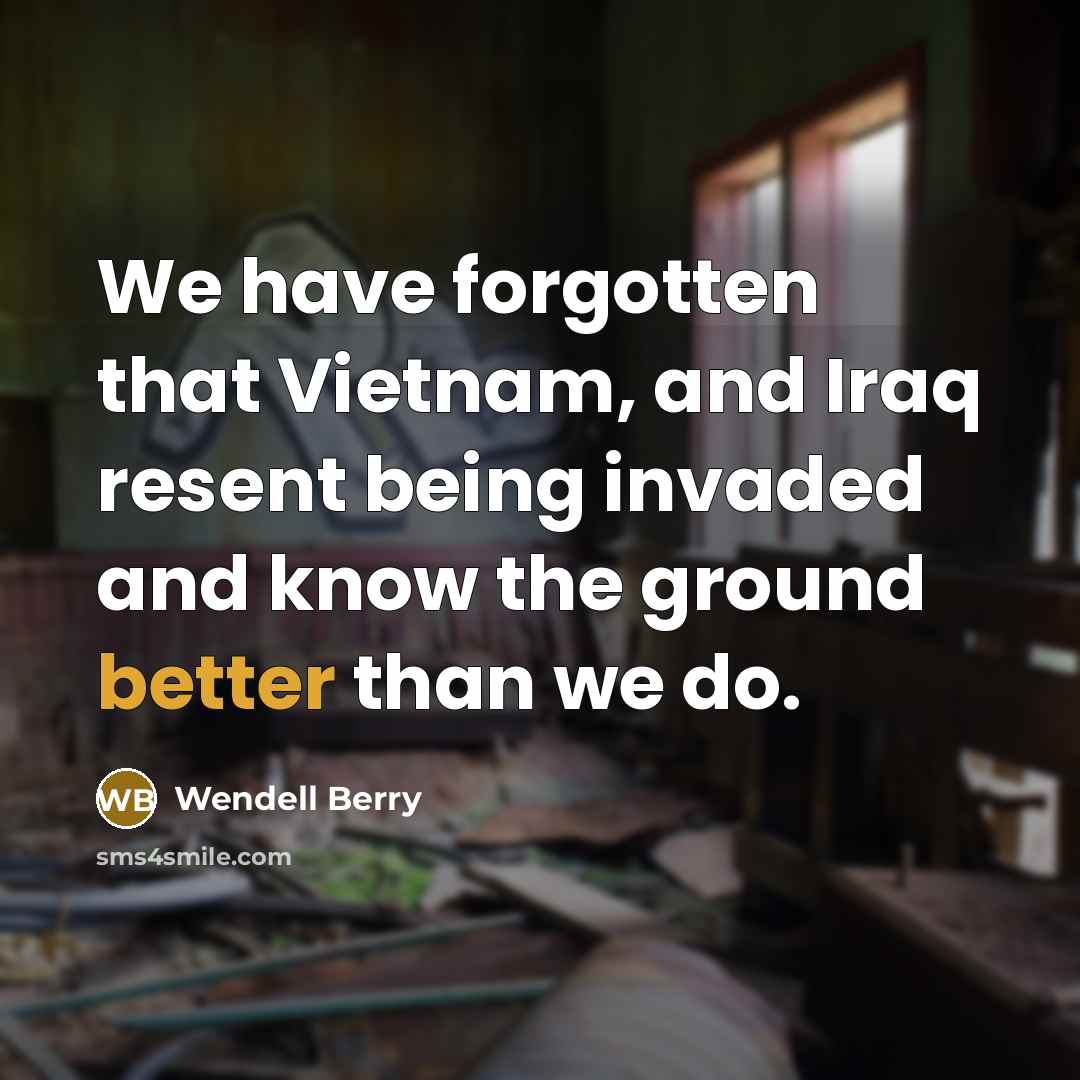 “We have forgotten that Vietnam, and Iraq resent being invaded…” quote by Wendell Berry