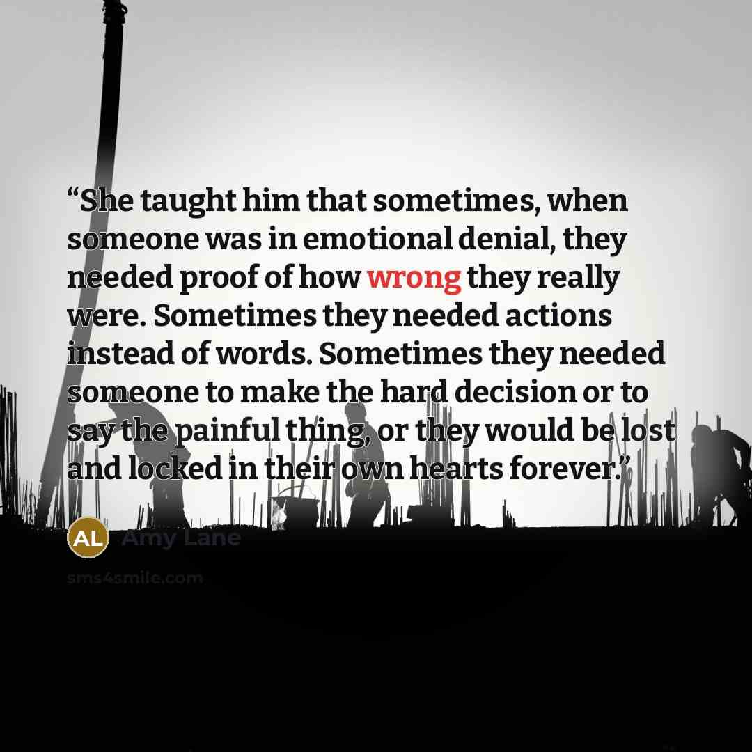 “She taught him that sometimes, when someone was in emotional denial, they needed proof of how wrong they really were. Sometimes they needed actions instead of words. Sometimes they needed someone to make the hard decision or to say the painful thing, or they would be lost and locked in their own…” quote by Amy Lane