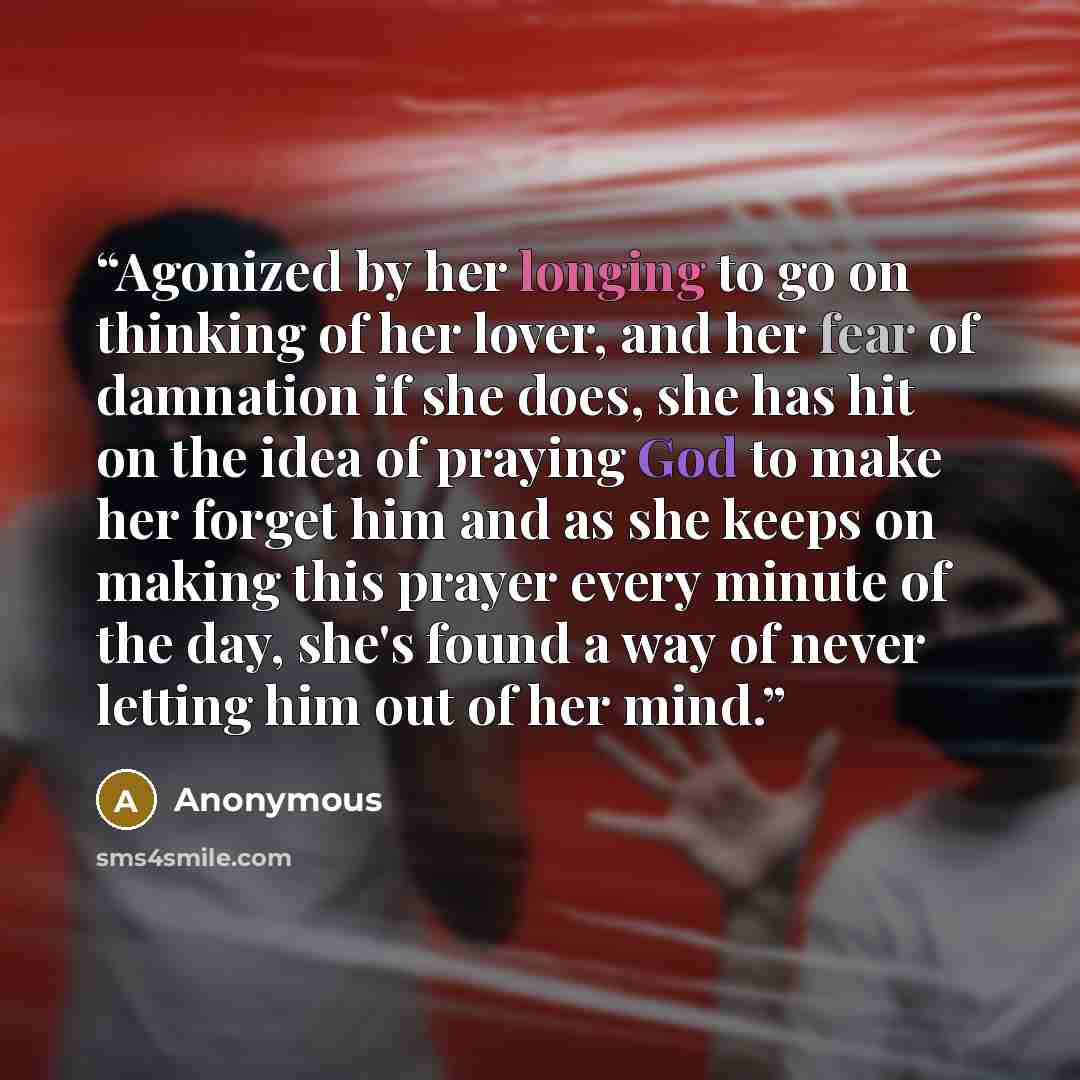 “Agonized by her longing to go on thinking of her lover, and her fear of damnation if she does, she has hit on the idea of praying God to make her forget him and as she keeps on making this prayer every minute of the day, she's found a way of never letting him out of her mind.” quote by Anonymous